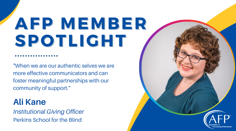 AFP Members Spotlight. When we are our authentic selves we are more effective communicators and can foster meaningful partnerships with our community of support. Quote by ALi Kane, Institutional Giving Officer, Perkins School for the Blind.